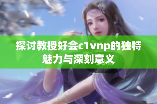 探讨教授好会c1vnp的独特魅力与深刻意义