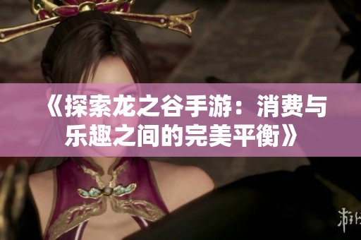《探索龙之谷手游：消费与乐趣之间的完美平衡》