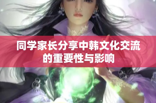 同学家长分享中韩文化交流的重要性与影响