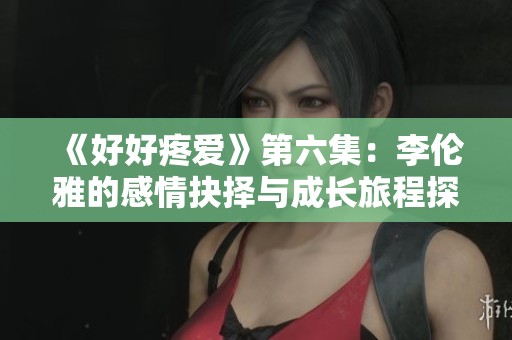 《好好疼爱》第六集：李伦雅的感情抉择与成长旅程探索