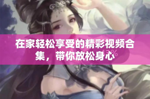 在家轻松享受的精彩视频合集，带你放松身心