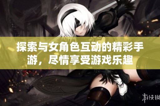 探索与女角色互动的精彩手游，尽情享受游戏乐趣