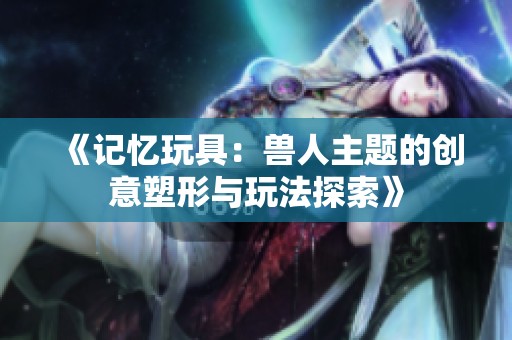 《记忆玩具：兽人主题的创意塑形与玩法探索》