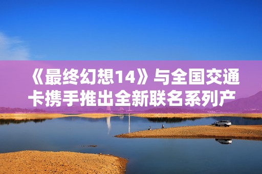 《最终幻想14》与全国交通卡携手推出全新联名系列产品