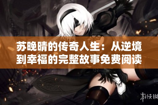 苏晚晴的传奇人生：从逆境到幸福的完整故事免费阅读