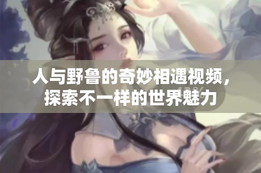 人与野鲁的奇妙相遇视频，探索不一样的世界魅力