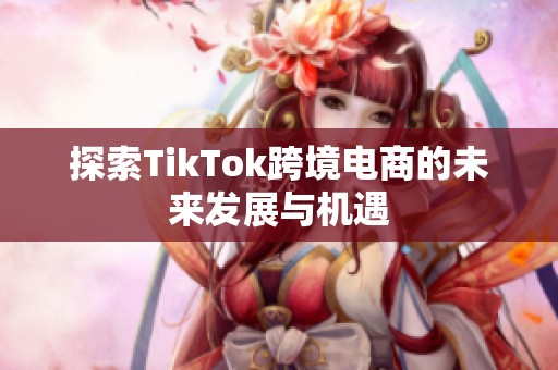 探索TikTok跨境电商的未来发展与机遇