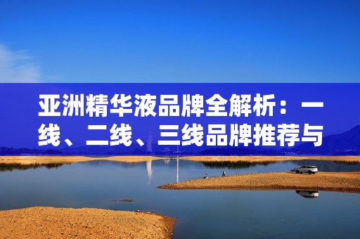 亚洲精华液品牌全解析：一线、二线、三线品牌推荐与比较