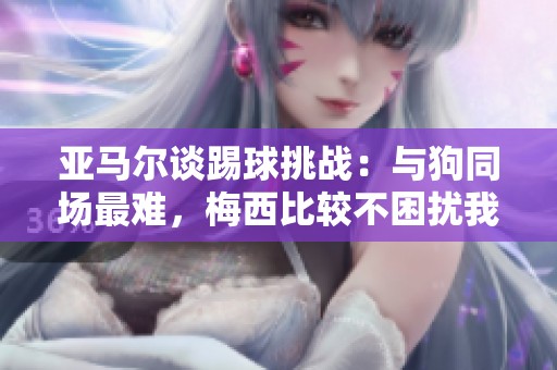 亚马尔谈踢球挑战：与狗同场最难，梅西比较不困扰我