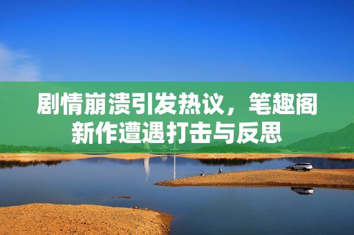 剧情崩溃引发热议，笔趣阁新作遭遇打击与反思