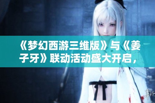 《梦幻西游三维版》与《姜子牙》联动活动盛大开启，精彩不停！
