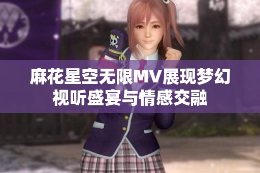麻花星空无限MV展现梦幻视听盛宴与情感交融