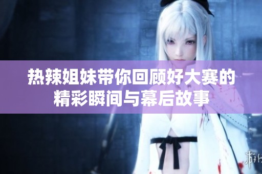 热辣姐妹带你回顾好大赛的精彩瞬间与幕后故事
