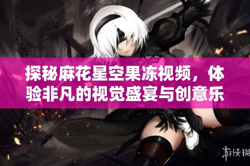 探秘麻花星空果冻视频，体验非凡的视觉盛宴与创意乐趣