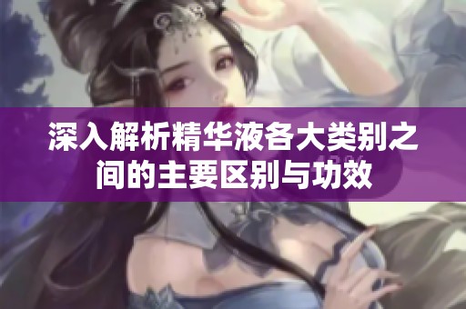 深入解析精华液各大类别之间的主要区别与功效