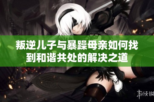 叛逆儿子与暴躁母亲如何找到和谐共处的解决之道