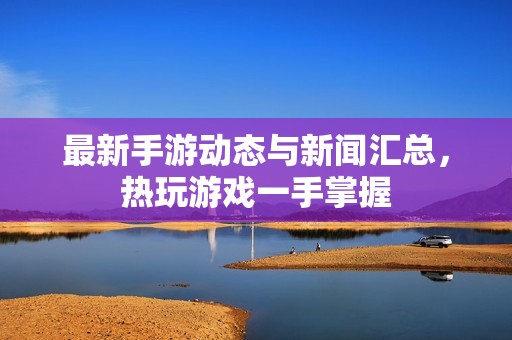 最新手游动态与新闻汇总，热玩游戏一手掌握