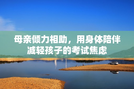 母亲倾力相助，用身体陪伴减轻孩子的考试焦虑
