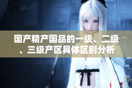 国产精产国品的一级、二级、三级产区具体区别分析