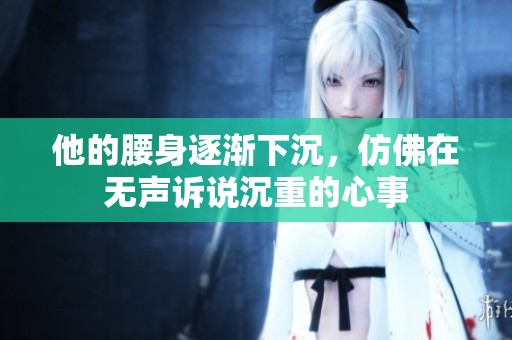 他的腰身逐渐下沉，仿佛在无声诉说沉重的心事