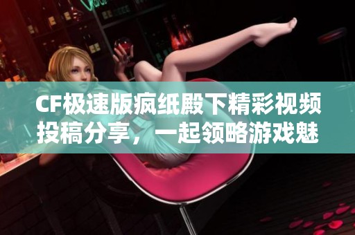 CF极速版疯纸殿下精彩视频投稿分享，一起领略游戏魅力！