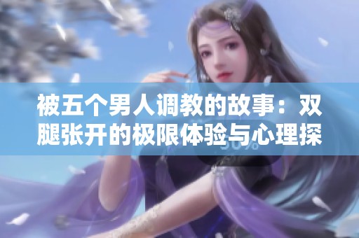 被五个男人调教的故事：双腿张开的极限体验与心理探索