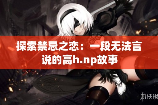 探索禁忌之恋：一段无法言说的高h.np故事