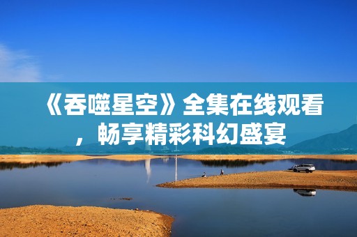 《吞噬星空》全集在线观看，畅享精彩科幻盛宴