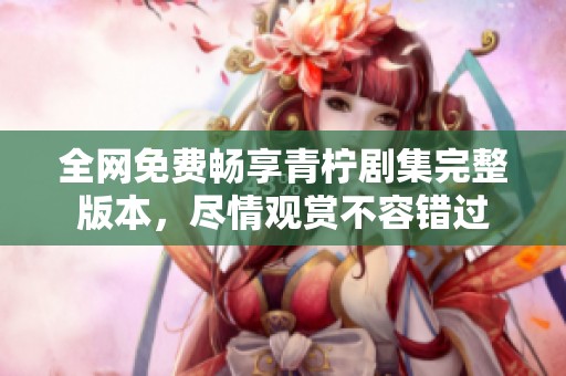 全网免费畅享青柠剧集完整版本，尽情观赏不容错过