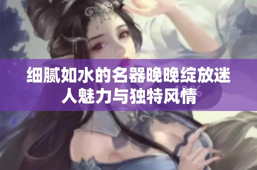 细腻如水的名器晚晚绽放迷人魅力与独特风情