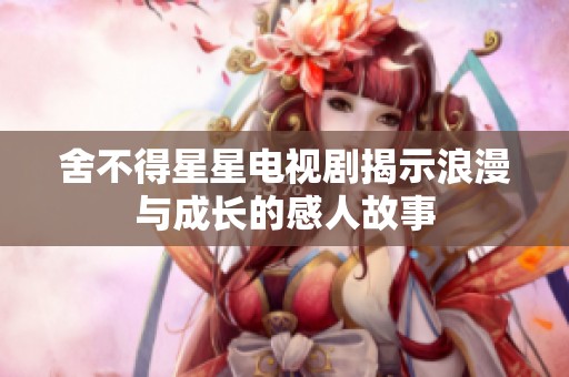 舍不得星星电视剧揭示浪漫与成长的感人故事