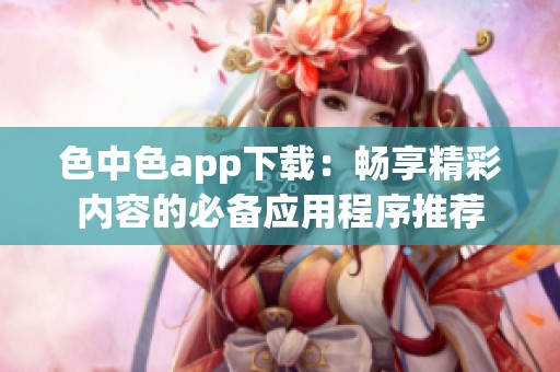 色中色app下载：畅享精彩内容的必备应用程序推荐