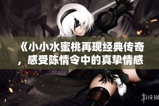 《小小水蜜桃再现经典传奇，感受陈情令中的真挚情感》