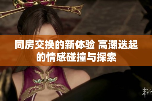 同房交换的新体验 高潮迭起的情感碰撞与探索