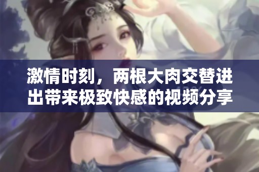 激情时刻，两根大肉交替进出带来极致快感的视频分享