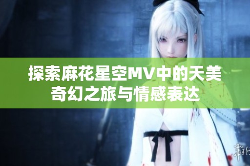 探索麻花星空MV中的天美奇幻之旅与情感表达