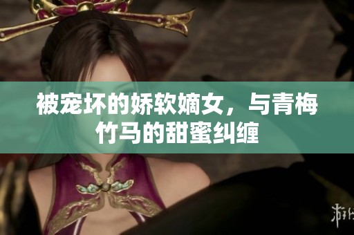被宠坏的娇软嫡女，与青梅竹马的甜蜜纠缠