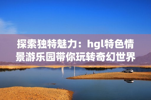 探索独特魅力：hgl特色情景游乐园带你玩转奇幻世界