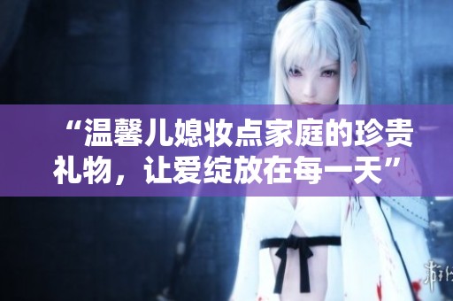 “温馨儿媳妆点家庭的珍贵礼物，让爱绽放在每一天”