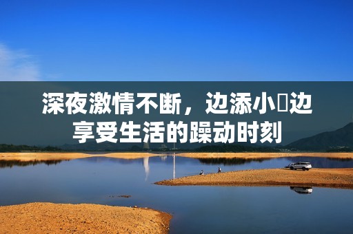 深夜激情不断，边添小泬边享受生活的躁动时刻