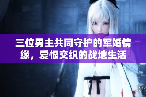 三位男主共同守护的军婚情缘，爱恨交织的战地生活