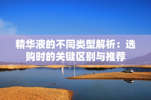 精华液的不同类型解析：选购时的关键区别与推荐