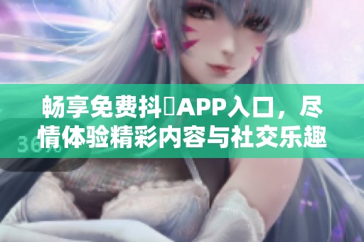 畅享免费抖抈APP入口，尽情体验精彩内容与社交乐趣