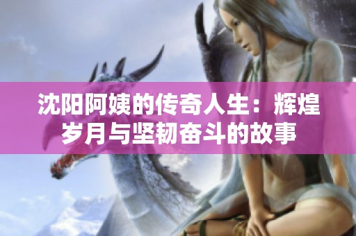 沈阳阿姨的传奇人生：辉煌岁月与坚韧奋斗的故事