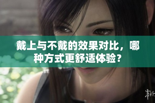 戴上与不戴的效果对比，哪种方式更舒适体验？