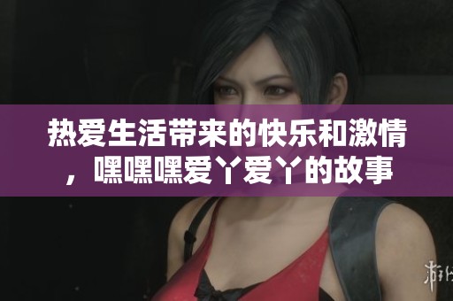 热爱生活带来的快乐和激情，嘿嘿嘿爱丫爱丫的故事