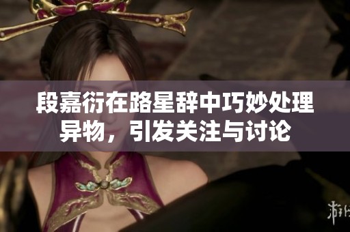段嘉衍在路星辞中巧妙处理异物，引发关注与讨论