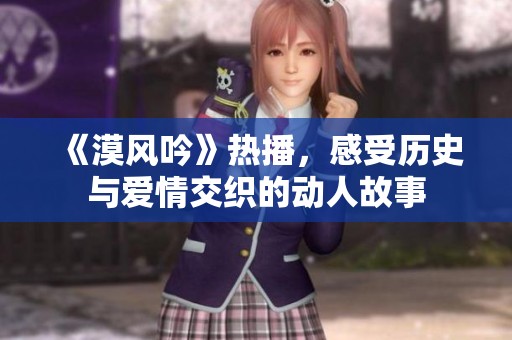 《漠风吟》热播，感受历史与爱情交织的动人故事