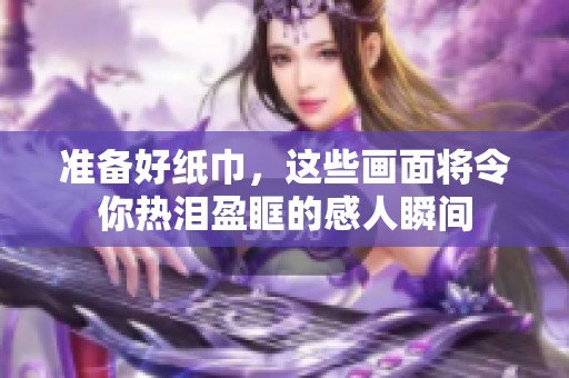 准备好纸巾，这些画面将令你热泪盈眶的感人瞬间