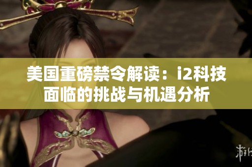 美国重磅禁令解读：i2科技面临的挑战与机遇分析
